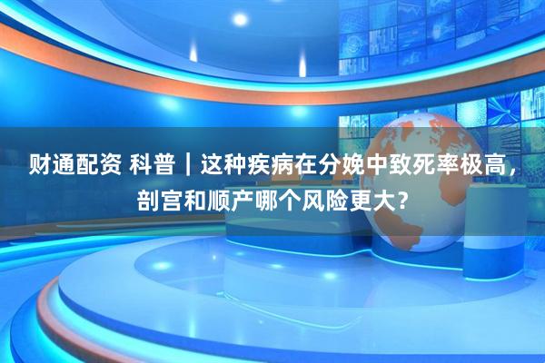 财通配资 科普｜这种疾病在分娩中致死率极高，剖宫和顺产哪个风险更大？