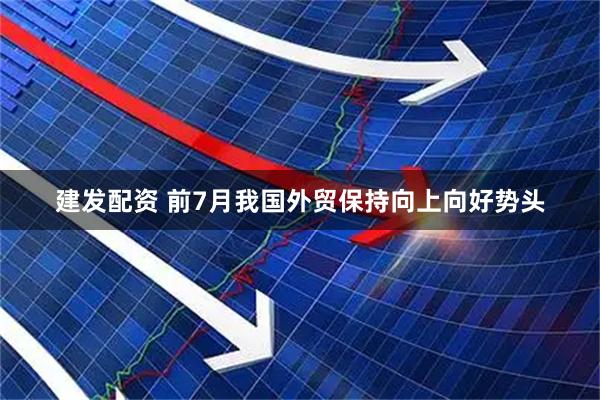 建发配资 前7月我国外贸保持向上向好势头