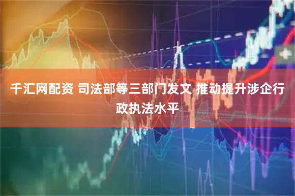 千汇网配资 司法部等三部门发文 推动提升涉企行政执法水平