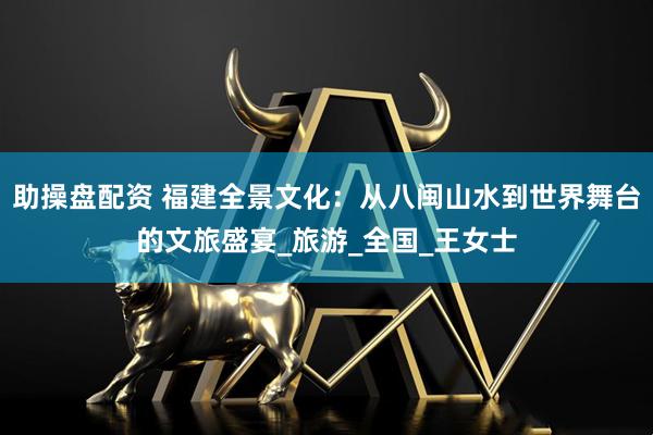 助操盘配资 福建全景文化：从八闽山水到世界舞台的文旅盛宴_旅游_全国_王女士