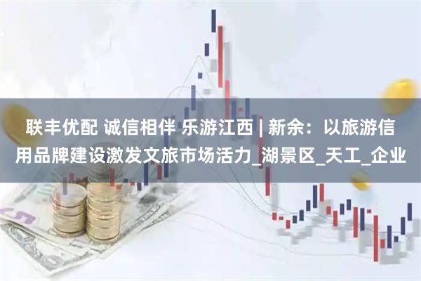 联丰优配 诚信相伴 乐游江西 | 新余：以旅游信用品牌建设激发文旅市场活力_湖景区_天工_企业
