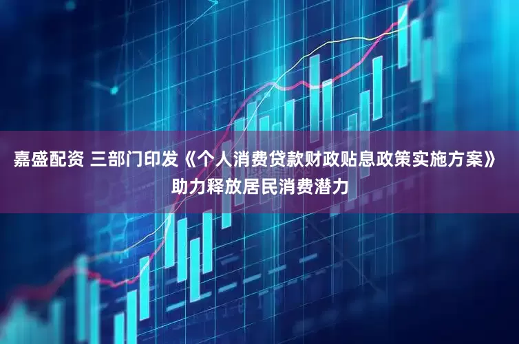 嘉盛配资 三部门印发《个人消费贷款财政贴息政策实施方案》 助力释放居民消费潜力
