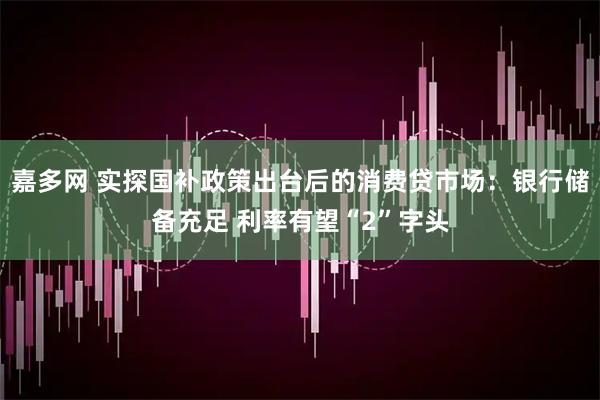 嘉多网 实探国补政策出台后的消费贷市场：银行储备充足 利率有望“2”字头