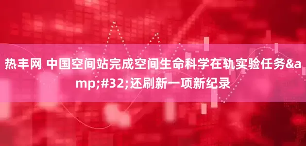 热丰网 中国空间站完成空间生命科学在轨实验任务&#32;还刷新一项新纪录
