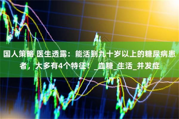 国人策略 医生透露：能活到九十岁以上的糖尿病患者，大多有4个特征！_血糖_生活_并发症
