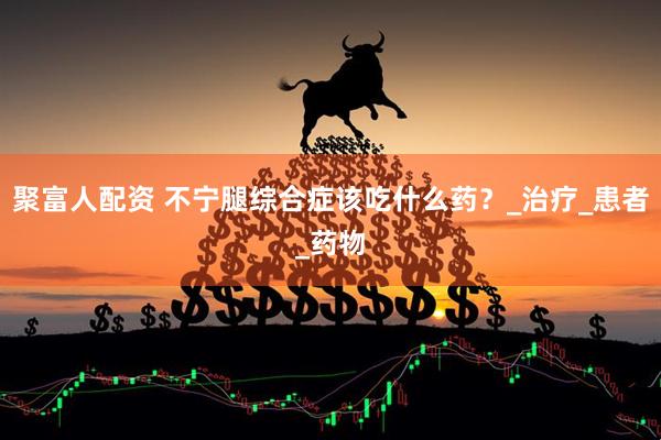 聚富人配资 不宁腿综合症该吃什么药？_治疗_患者_药物
