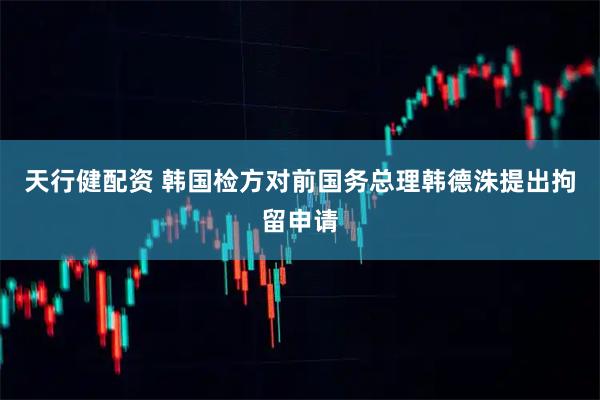 天行健配资 韩国检方对前国务总理韩德洙提出拘留申请