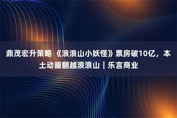 鼎茂宏升策略 《浪浪山小妖怪》票房破10亿，本土动画翻越浪浪山｜乐言商业