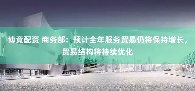 博竟配资 商务部：预计全年服务贸易仍将保持增长，贸易结构将持续优化