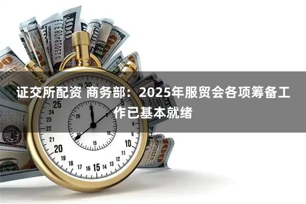 证交所配资 商务部：2025年服贸会各项筹备工作已基本就绪
