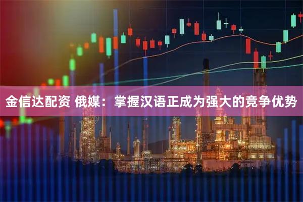 金信达配资 俄媒：掌握汉语正成为强大的竞争优势
