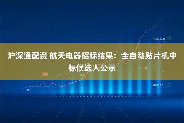 沪深通配资 航天电器招标结果：全自动贴片机中标候选人公示