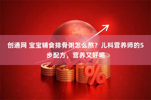 创通网 宝宝辅食排骨粥怎么熬？儿科营养师的5步配方，营养又好喝