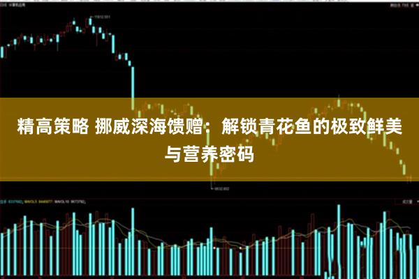 精高策略 挪威深海馈赠：解锁青花鱼的极致鲜美与营养密码