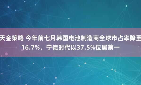 天金策略 今年前七月韩国电池制造商全球市占率降至16.7%，宁德时代以37.5%位居第一