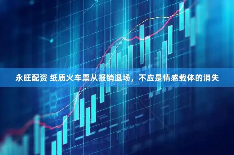 永旺配资 纸质火车票从报销退场，不应是情感载体的消失