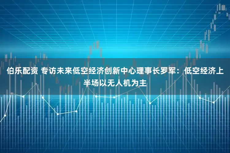 伯乐配资 专访未来低空经济创新中心理事长罗军：低空经济上半场以无人机为主
