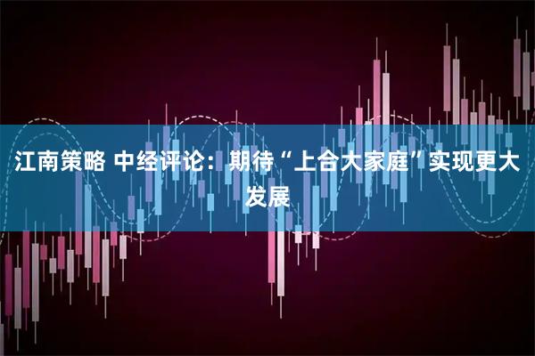 江南策略 中经评论：期待“上合大家庭”实现更大发展