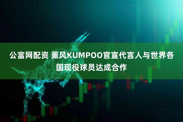 公富网配资 薰风KUMPOO官宣代言人与世界各国现役球员达成合作