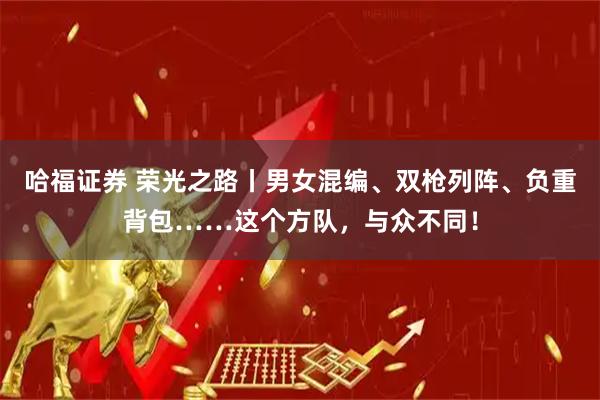哈福证券 荣光之路丨男女混编、双枪列阵、负重背包……这个方队，与众不同！