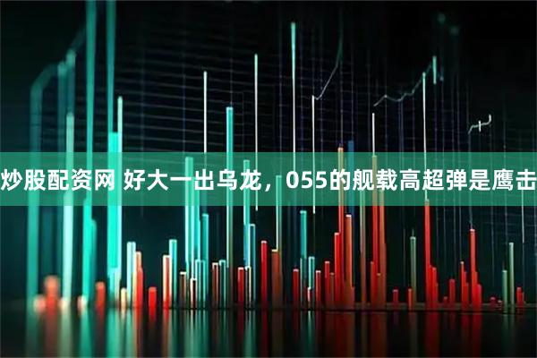 炒股配资网 好大一出乌龙，055的舰载高超弹是鹰击