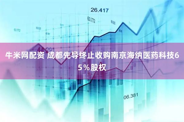 牛米网配资 成都先导终止收购南京海纳医药科技65％股权