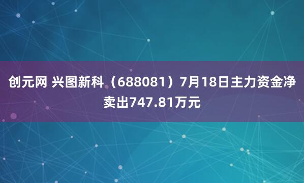 创元网 兴图新科（688081）7月18日主力资金净卖出747.81万元