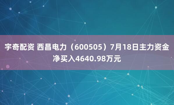 宇奇配资 西昌电力(600505)7月18日主力资金净买入4640.98万元