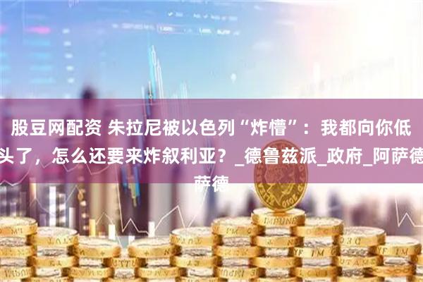 股豆网配资 朱拉尼被以色列“炸懵”：我都向你低头了，怎么还要来炸叙利亚？_德鲁兹派_政府_阿萨德