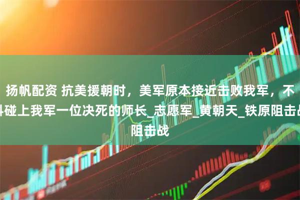 扬帆配资 抗美援朝时，美军原本接近击败我军，不料碰上我军一位决死的师长_志愿军_黄朝天_铁原阻击战