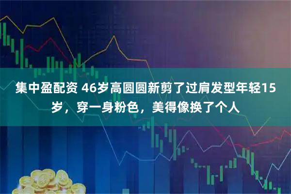 集中盈配资 46岁高圆圆新剪了过肩发型年轻15岁，穿一身粉色，美得像换了个人
